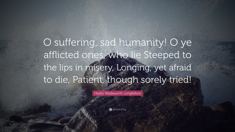 Henry Wadsworth Longfellow Quote: “O suffering, sad humanity! O ye afflicted ones, who lie Steeped to the lips in misery, Longing, yet afraid to die, Patient, though sorely tried!”