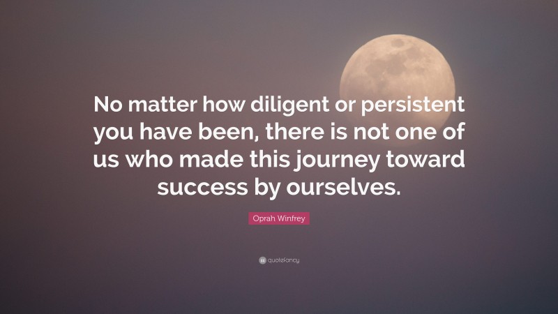 Oprah Winfrey Quote: “No matter how diligent or persistent you have been, there is not one of us who made this journey toward success by ourselves.”