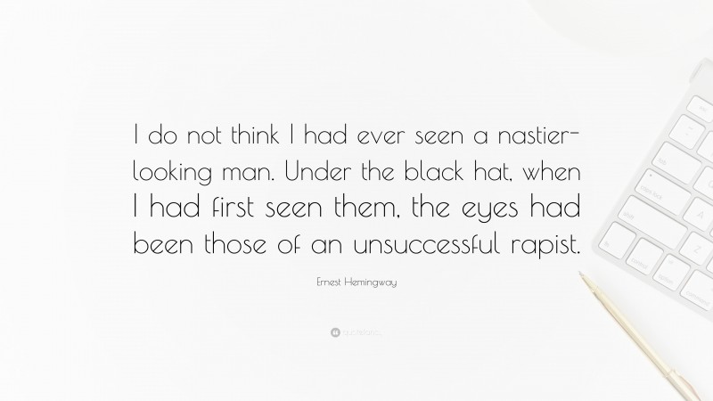 Ernest Hemingway Quote: “I do not think I had ever seen a nastier-looking man. Under the black hat, when I had first seen them, the eyes had been those of an unsuccessful rapist.”