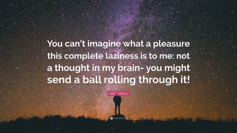 Leo Tolstoy Quote: “You can’t imagine what a pleasure this complete laziness is to me: not a thought in my brain- you might send a ball rolling through it!”