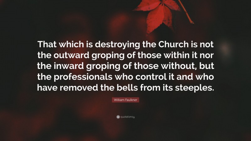 William Faulkner Quote: “That which is destroying the Church is not the outward groping of those within it nor the inward groping of those without, but the professionals who control it and who have removed the bells from its steeples.”