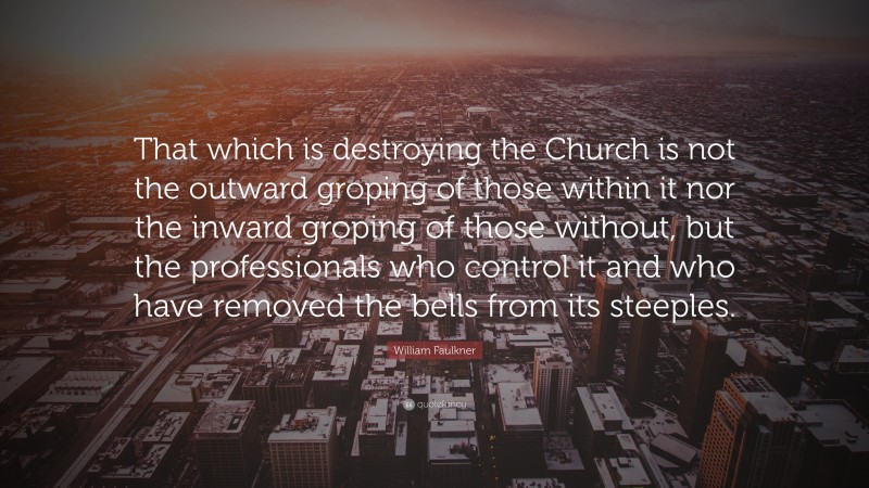 William Faulkner Quote: “That which is destroying the Church is not the outward groping of those within it nor the inward groping of those without, but the professionals who control it and who have removed the bells from its steeples.”
