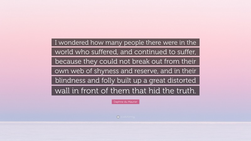 Daphne du Maurier Quote: “I wondered how many people there were in the world who suffered, and continued to suffer, because they could not break out from their own web of shyness and reserve, and in their blindness and folly built up a great distorted wall in front of them that hid the truth.”