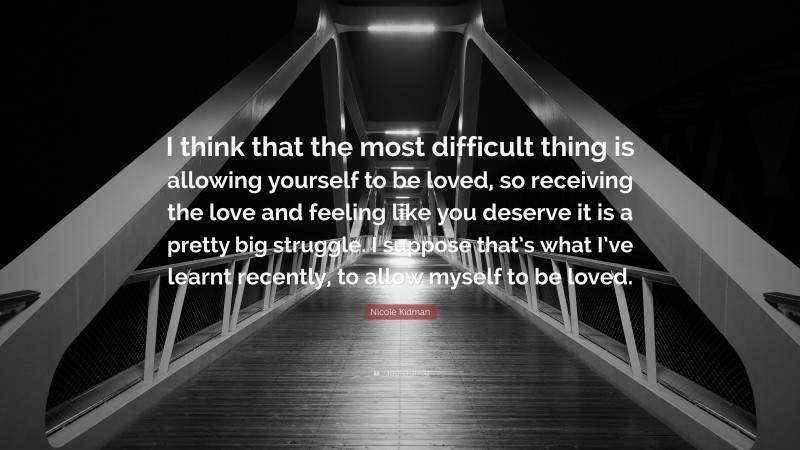 Nicole Kidman Quote: “I think that the most difficult thing is allowing yourself to be loved, so receiving the love and feeling like you deserve it is a pretty big struggle. I suppose that’s what I’ve learnt recently, to allow myself to be loved.”