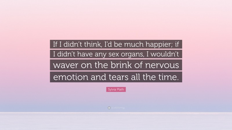 Sylvia Plath Quote: “If I didn’t think, I’d be much happier; if I didn’t have any sex organs, I wouldn’t waver on the brink of nervous emotion and tears all the time.”