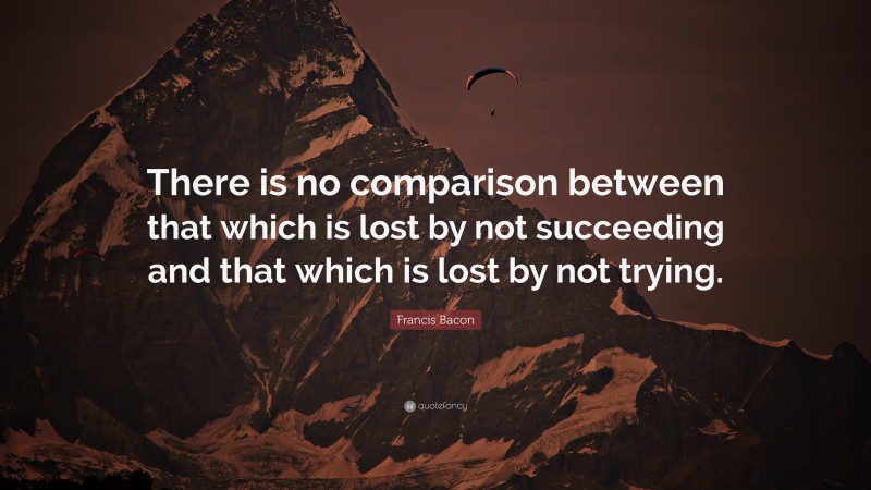 Francis Bacon Quote: “There is no comparison between that which is lost by not succeeding and that which is lost by not trying.”
