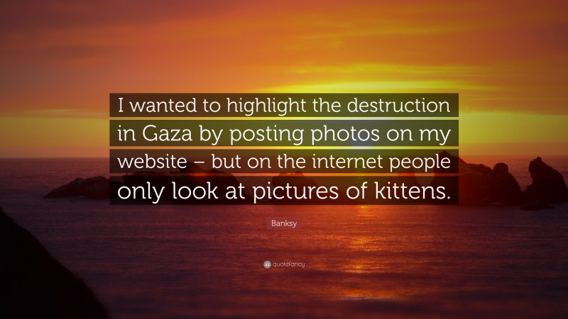 Banksy Quote: “I wanted to highlight the destruction in Gaza by posting photos on my website – but on the internet people only look at pictures of kittens.”
