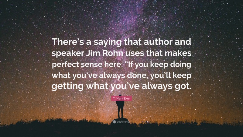 T. Harv Eker Quote: “There’s a saying that author and speaker Jim Rohn uses that makes perfect sense here: “If you keep doing what you’ve always done, you’ll keep getting what you’ve always got.”