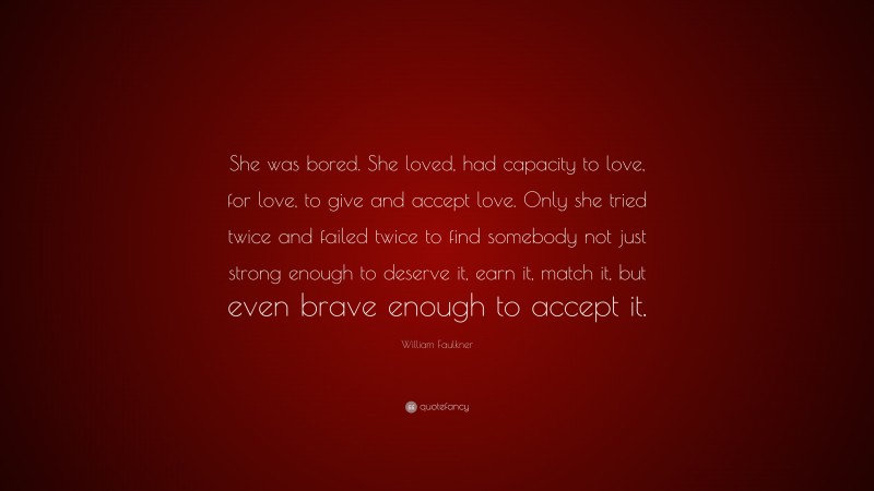 William Faulkner Quote: “She was bored. She loved, had capacity to love, for love, to give and accept love. Only she tried twice and failed twice to find somebody not just strong enough to deserve it, earn it, match it, but even brave enough to accept it.”