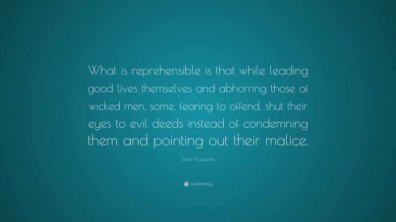 Saint Augustine Quote: “What is reprehensible is that while leading good lives themselves and abhorring those of wicked men, some, fearing to offend, shut their eyes to evil deeds instead of condemning them and pointing out their malice.”