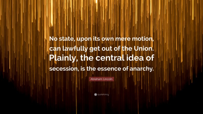 Abraham Lincoln Quote: “No state, upon its own mere motion, can lawfully get out of the Union. Plainly, the central idea of secession, is the essence of anarchy.”