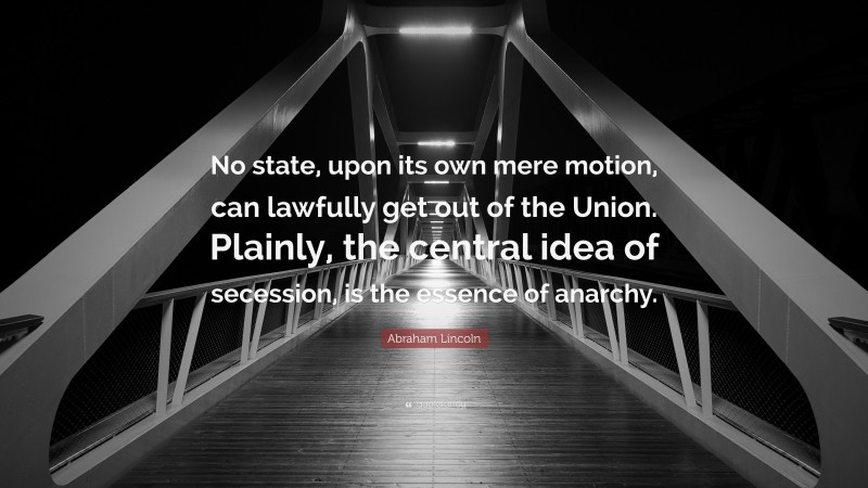 Abraham Lincoln Quote: “No state, upon its own mere motion, can lawfully get out of the Union. Plainly, the central idea of secession, is the essence of anarchy.”