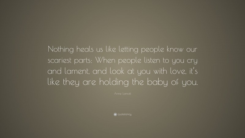 Anne Lamott Quote: “Nothing heals us like letting people know our scariest parts: When people listen to you cry and lament, and look at you with love, it’s like they are holding the baby of you.”
