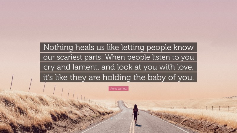 Anne Lamott Quote: “Nothing heals us like letting people know our scariest parts: When people listen to you cry and lament, and look at you with love, it’s like they are holding the baby of you.”