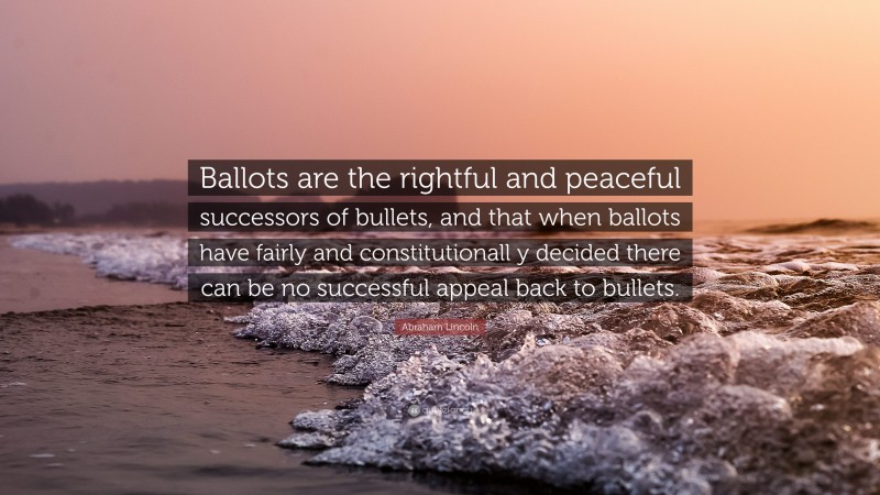 Abraham Lincoln Quote: “Ballots are the rightful and peaceful successors of bullets, and that when ballots have fairly and constitutionall y decided there can be no successful appeal back to bullets.”