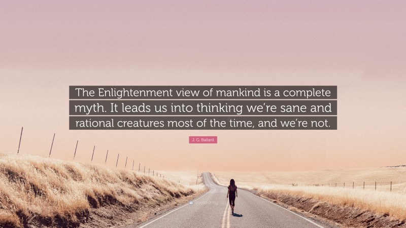 J. G. Ballard Quote: “The Enlightenment view of mankind is a complete myth. It leads us into thinking we’re sane and rational creatures most of the time, and we’re not.”