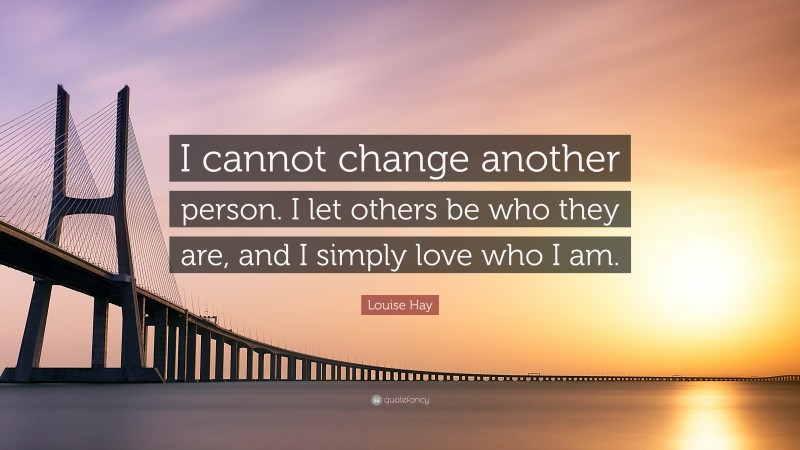 Louise Hay Quote: “I cannot change another person. I let others be who they are, and I simply love who I am.”