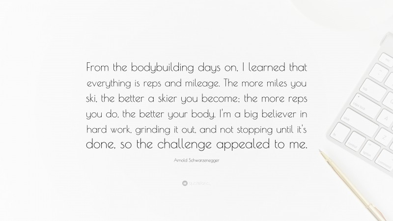 Arnold Schwarzenegger Quote: “From the bodybuilding days on, I learned that everything is reps and mileage. The more miles you ski, the better a skier you become; the more reps you do, the better your body. I'm a big believer in hard work, grinding it out, and not stopping until it's done, so the challenge appealed to me.”