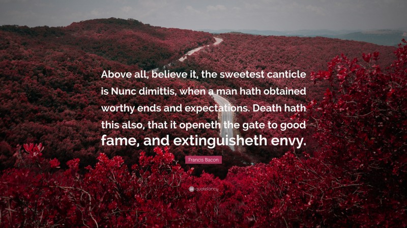 Francis Bacon Quote: “Above all, believe it, the sweetest canticle is Nunc dimittis, when a man hath obtained worthy ends and expectations. Death hath this also, that it openeth the gate to good fame, and extinguisheth envy.”