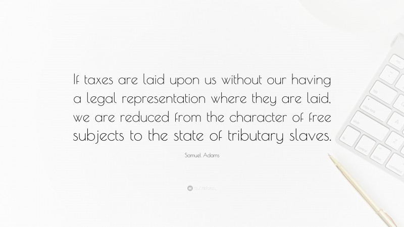 Samuel Adams Quote: “If taxes are laid upon us without our having a legal representation where they are laid, we are reduced from the character of free subjects to the state of tributary slaves.”