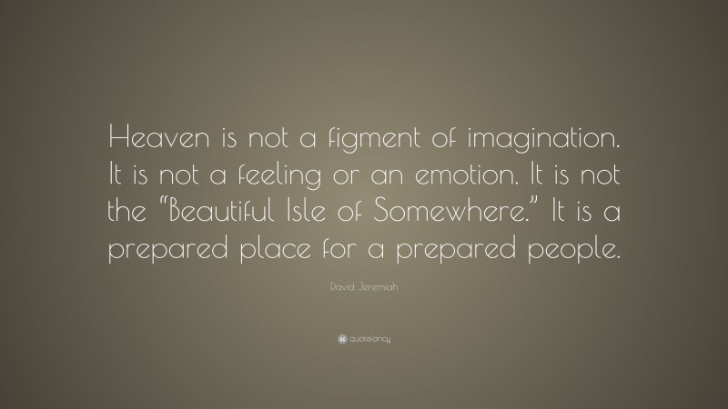David Jeremiah Quote: “Heaven is not a figment of imagination. It is not a feeling or an emotion. It is not the “Beautiful Isle of Somewhere.” It is a prepared place for a prepared people.”