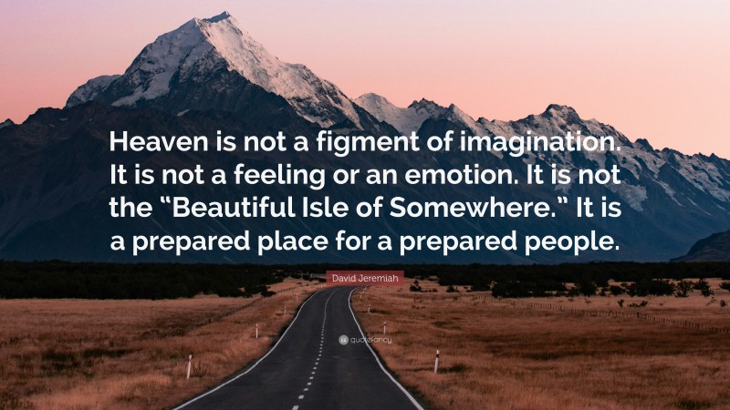 David Jeremiah Quote: “Heaven is not a figment of imagination. It is not a feeling or an emotion. It is not the “Beautiful Isle of Somewhere.” It is a prepared place for a prepared people.”