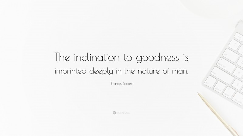 Francis Bacon Quote: “The inclination to goodness is imprinted deeply in the nature of man.”