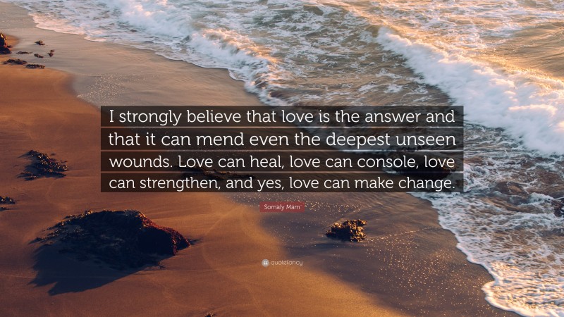 Somaly Mam Quote: “I strongly believe that love is the answer and that it can mend even the deepest unseen wounds. Love can heal, love can console, love can strengthen, and yes, love can make change.”