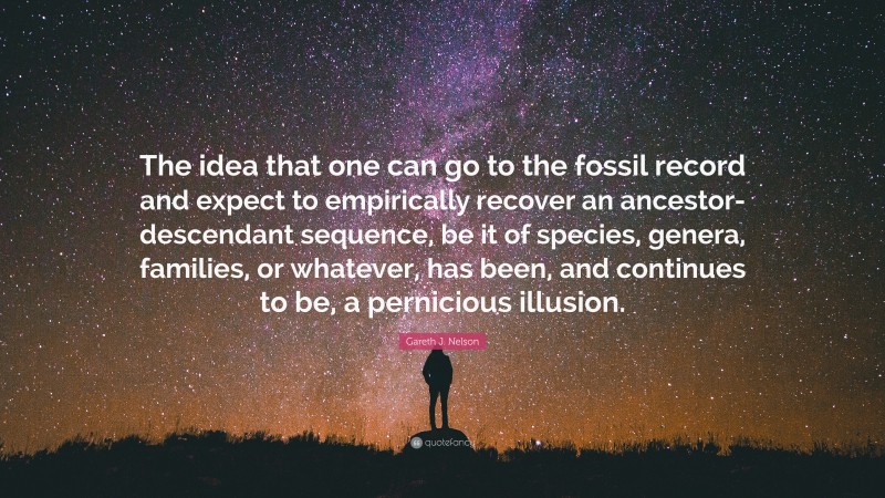 Gareth J. Nelson Quote: “The idea that one can go to the fossil record and expect to empirically recover an ancestor-descendant sequence, be it of species, genera, families, or whatever, has been, and continues to be, a pernicious illusion.”