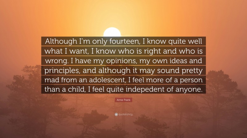 Anne Frank Quote: “Although I’m only fourteen, I know quite well what I want, I know who is right and who is wrong. I have my opinions, my own ideas and principles, and although it may sound pretty mad from an adolescent, I feel more of a person than a child, I feel quite indepedent of anyone.”