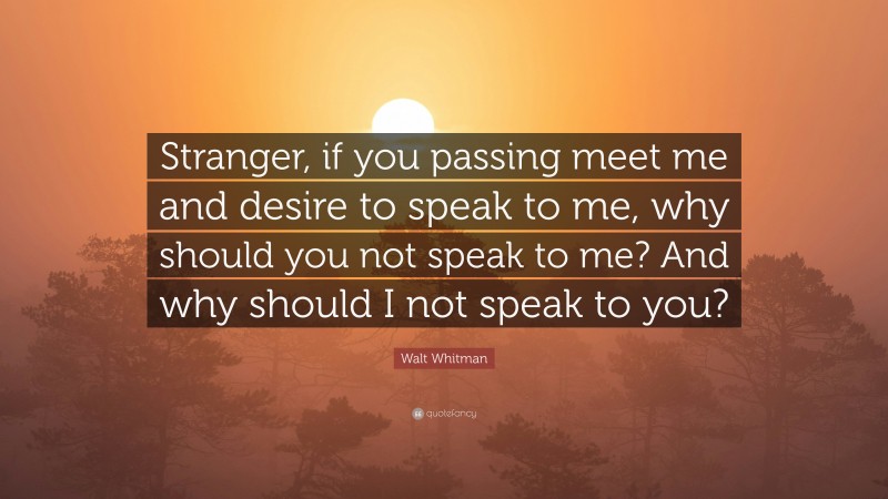 Walt Whitman Quote: “Stranger, if you passing meet me and desire to speak to me, why should you not speak to me? And why should I not speak to you?”