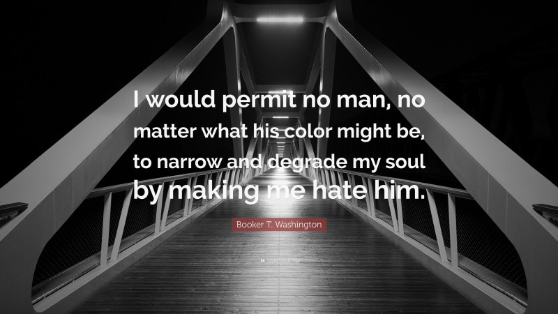 Booker T. Washington Quote: “I would permit no man, no matter what his color might be, to narrow and degrade my soul by making me hate him.”