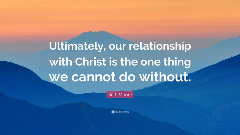 Beth Moore Quote: “Ultimately, our relationship with Christ is the one thing we cannot do without.”