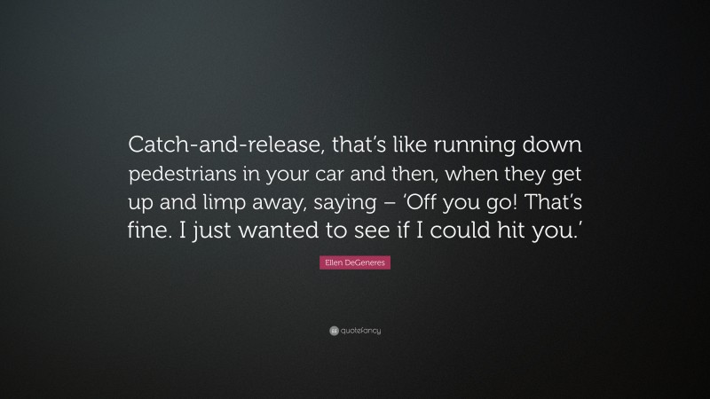 Ellen DeGeneres Quote: “Catch-and-release, that’s like running down pedestrians in your car and then, when they get up and limp away, saying – ‘Off you go! That’s fine. I just wanted to see if I could hit you.’”