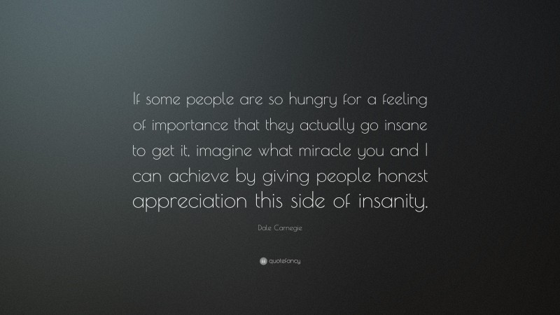 Dale Carnegie Quote: “If some people are so hungry for a feeling of importance that they actually go insane to get it, imagine what miracle you and I can achieve by giving people honest appreciation this side of insanity.”