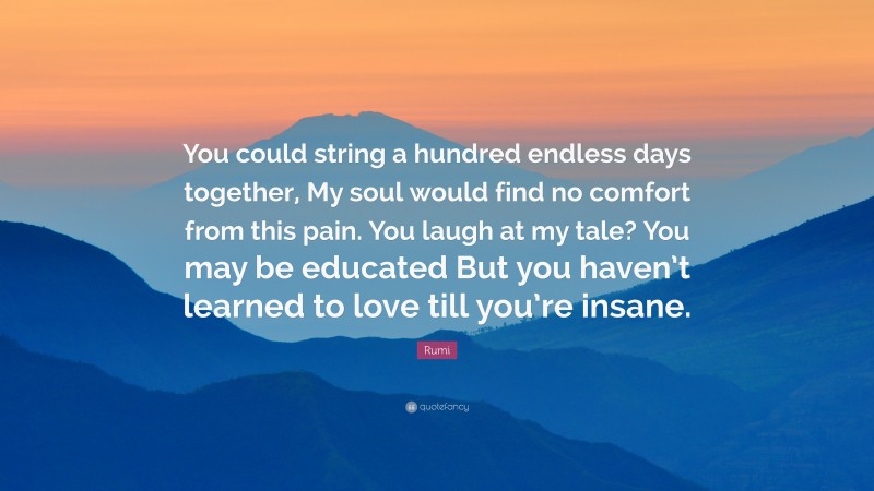 Rumi Quote: “You could string a hundred endless days together, My soul would find no comfort from this pain. You laugh at my tale? You may be educated But you haven’t learned to love till you’re insane.”