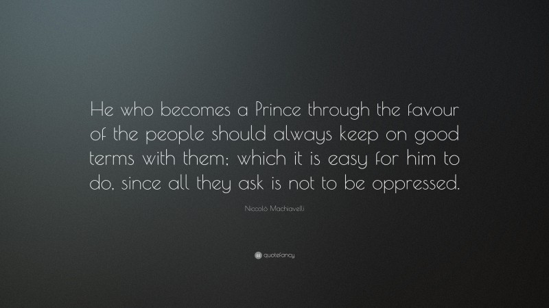 Niccolò Machiavelli Quote: “He who becomes a Prince through the favour of the people should always keep on good terms with them; which it is easy for him to do, since all they ask is not to be oppressed.”