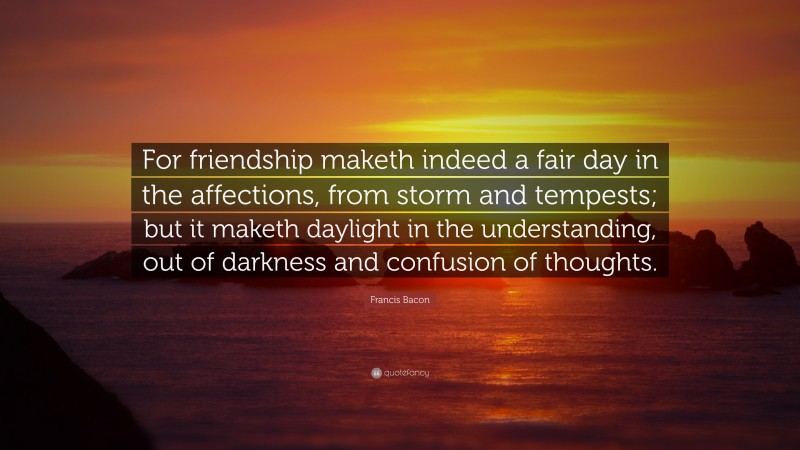 Francis Bacon Quote: “For friendship maketh indeed a fair day in the affections, from storm and tempests; but it maketh daylight in the understanding, out of darkness and confusion of thoughts.”