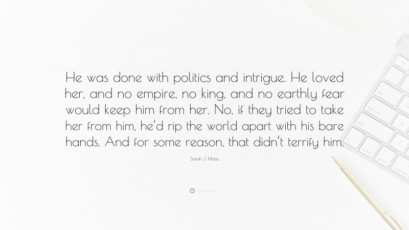 Sarah J. Maas Quote: “He was done with politics and intrigue. He loved her, and no empire, no king, and no earthly fear would keep him from her. No, if they tried to take her from him, he’d rip the world apart with his bare hands. And for some reason, that didn’t terrify him.”