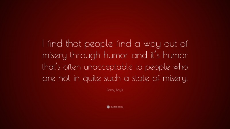 Danny Boyle Quote: “I find that people find a way out of misery through humor and it’s humor that’s often unacceptable to people who are not in quite such a state of misery.”