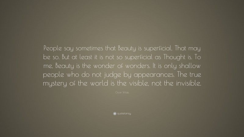Oscar Wilde Quote: “People say sometimes that Beauty is superficial. That may be so. But at least it is not so superficial as Thought is. To me, Beauty is the wonder of wonders. It is only shallow people who do not judge by appearances. The true mystery of the world is the visible, not the invisible.”