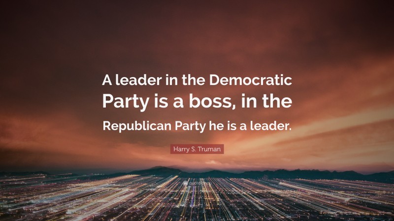 Harry S. Truman Quote: “A leader in the Democratic Party is a boss, in the Republican Party he is a leader.”