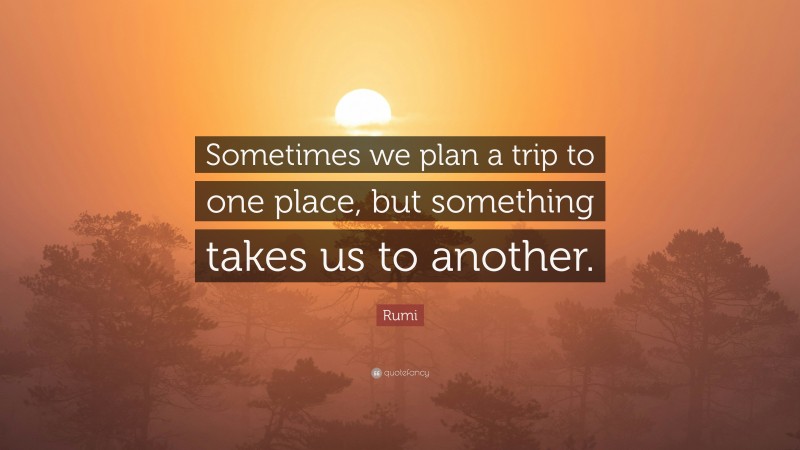 Rumi Quote: “Sometimes we plan a trip to one place, but something takes us to another.”