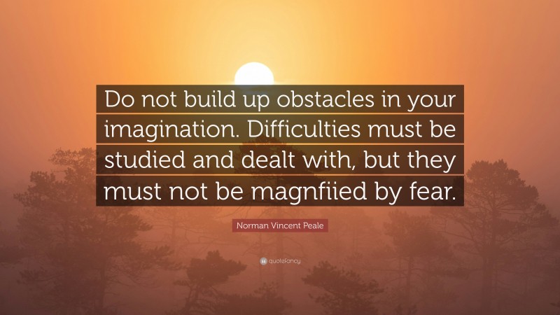 Norman Vincent Peale Quote: “Do not build up obstacles in your imagination. Difficulties must be studied and dealt with, but they must not be magnfiied by fear.”
