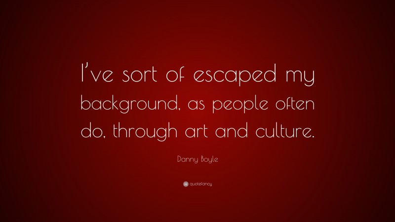 Danny Boyle Quote: “I’ve sort of escaped my background, as people often do, through art and culture.”