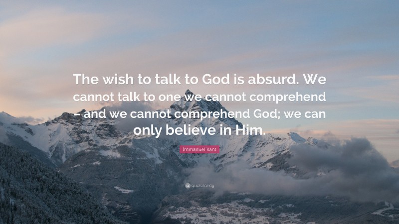 Immanuel Kant Quote: “The wish to talk to God is absurd. We cannot talk to one we cannot comprehend – and we cannot comprehend God; we can only believe in Him.”