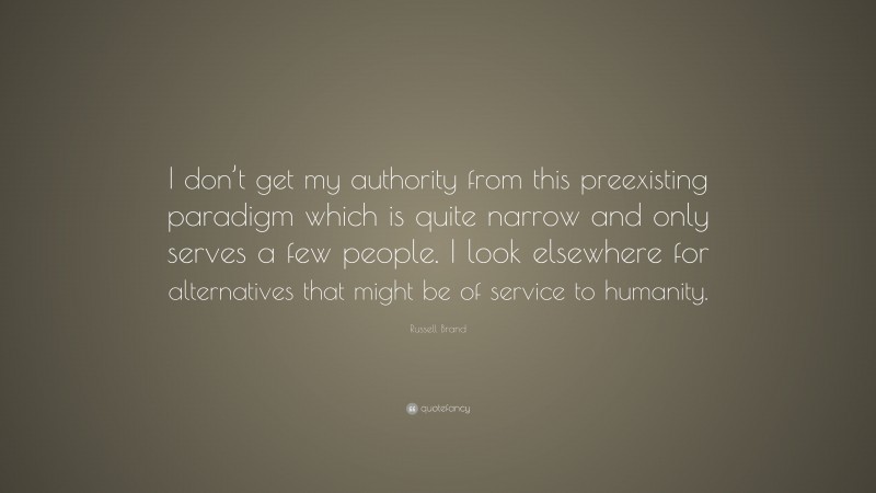 Russell Brand Quote: “I don’t get my authority from this preexisting paradigm which is quite narrow and only serves a few people. I look elsewhere for alternatives that might be of service to humanity.”