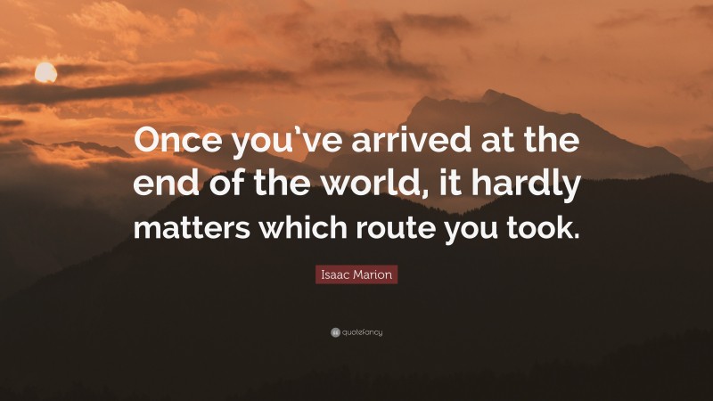 Isaac Marion Quote: “Once you’ve arrived at the end of the world, it hardly matters which route you took.”