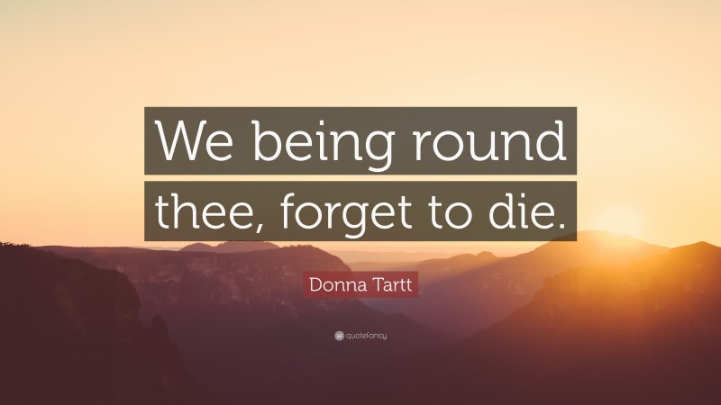 Donna Tartt Quote: “We being round thee, forget to die.”