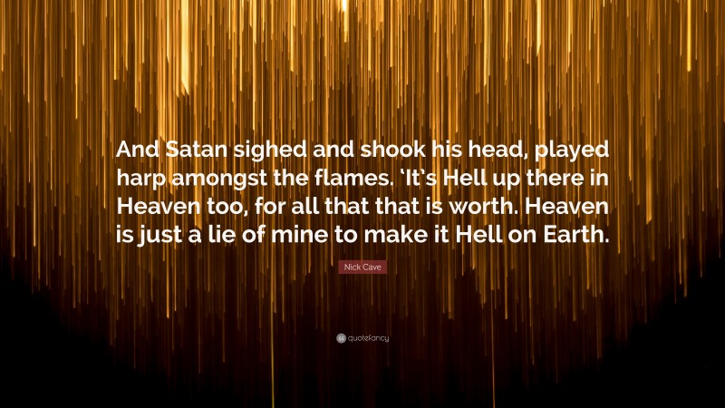 Nick Cave Quote: “And Satan sighed and shook his head, played harp amongst the flames. ‘It’s Hell up there in Heaven too, for all that that is worth. Heaven is just a lie of mine to make it Hell on Earth.”